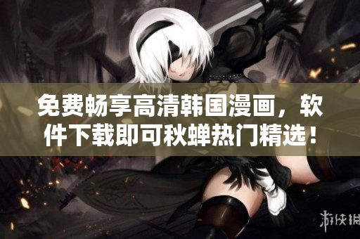 免费畅享高清韩国漫画，软件下载即可秋蝉热门精选！