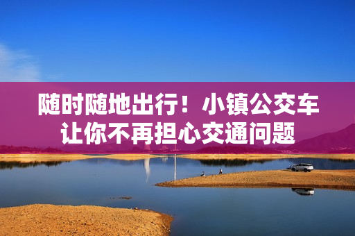 随时随地出行！小镇公交车让你不再担心交通问题