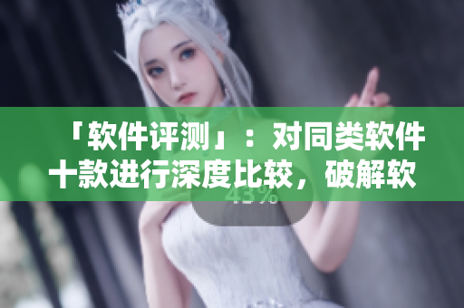 「软件评测」：对同类软件十款进行深度比较，破解软件争夺冠军！