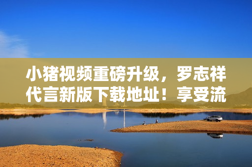 小猪视频重磅升级，罗志祥代言新版下载地址！享受流畅优质的观影体验