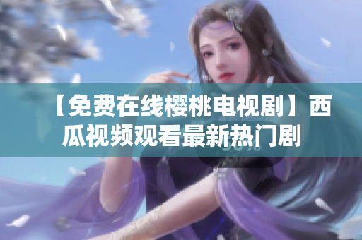 【免费在线樱桃电视剧】西瓜视频观看最新热门剧