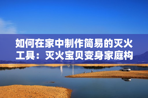 如何在家中制作简易的灭火工具：灭火宝贝变身家庭构建必备