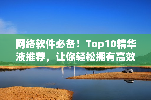 网络软件必备！Top10精华液推荐，让你轻松拥有高效优秀的软件体验