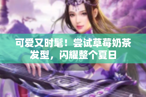 可爱又时髦！尝试草莓奶茶发型，闪耀整个夏日