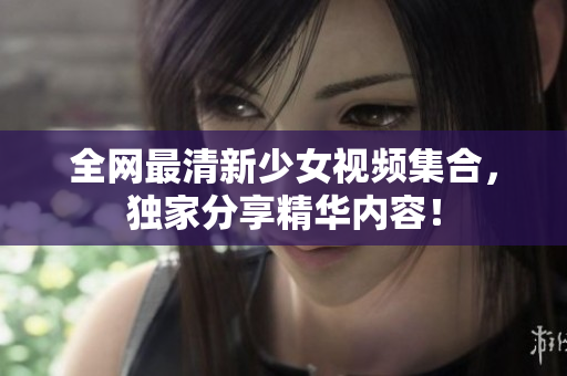 全网最清新少女视频集合，独家分享精华内容！