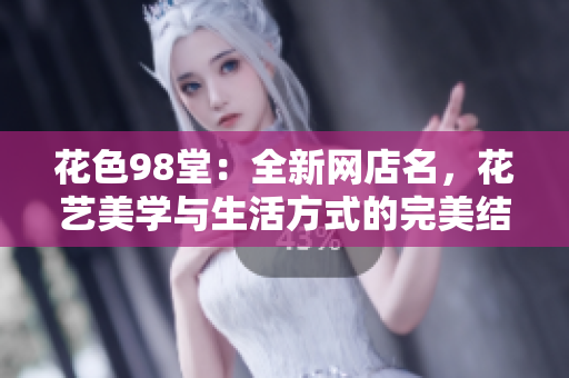 花色98堂：全新网店名，花艺美学与生活方式的完美结合