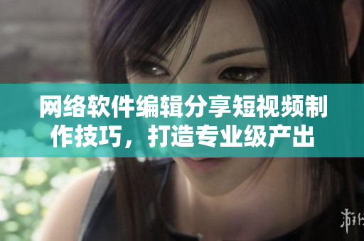 网络软件编辑分享短视频制作技巧，打造专业级产出