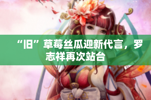 “旧”草莓丝瓜迎新代言，罗志祥再次站台