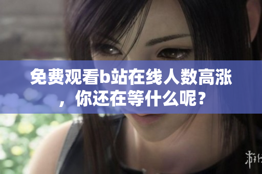 免费观看b站在线人数高涨，你还在等什么呢？