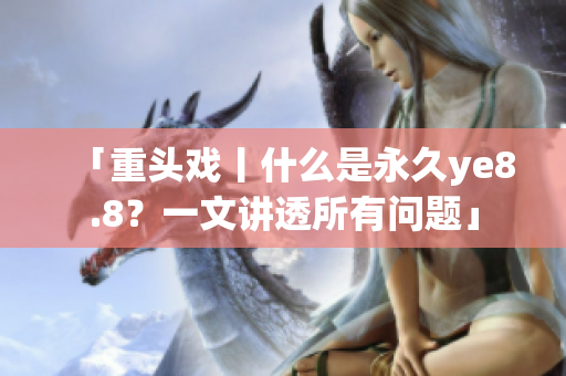 「重头戏丨什么是永久ye8.8？一文讲透所有问题」