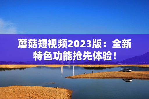 蘑菇短视频2023版：全新特色功能抢先体验！