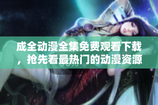 成全动漫全集免费观看下载，抢先看最热门的动漫资源