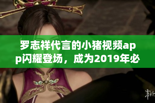 罗志祥代言的小猪视频app闪耀登场，成为2019年必备的软件之一