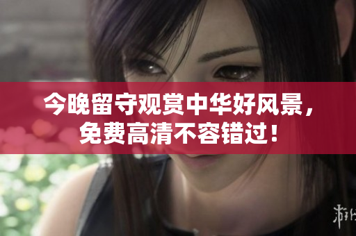 今晚留守观赏中华好风景，免费高清不容错过！