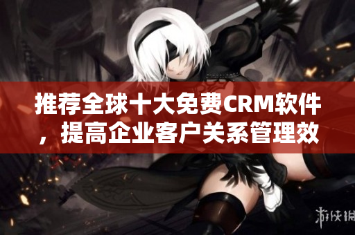 推荐全球十大免费CRM软件，提高企业客户关系管理效率