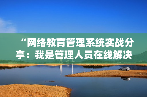 “网络教育管理系统实战分享：我是管理人员在线解决难题”