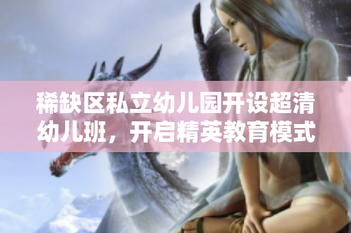 稀缺区私立幼儿园开设超清幼儿班，开启精英教育模式。
