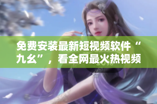 免费安装最新短视频软件“九幺”，看全网最火热视频！