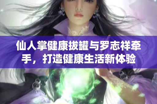 仙人掌健康拔罐与罗志祥牵手，打造健康生活新体验