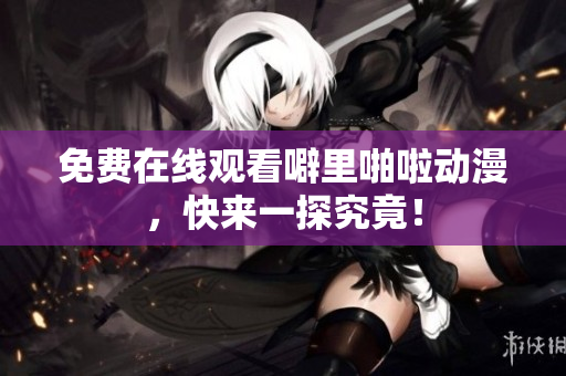 免费在线观看噼里啪啦动漫，快来一探究竟！