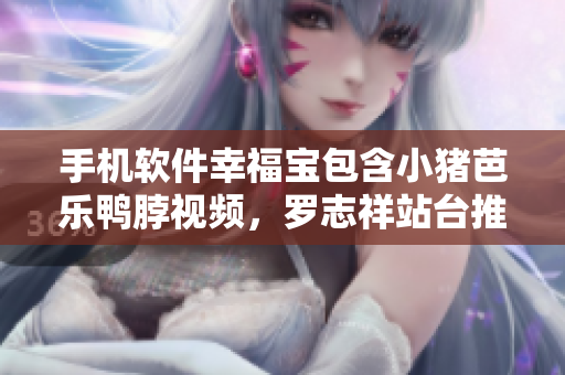 手机软件幸福宝包含小猪芭乐鸭脖视频，罗志祥站台推荐