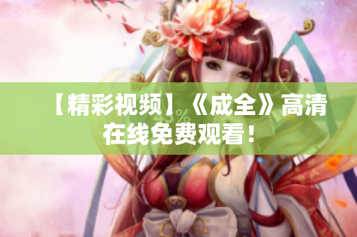 【精彩视频】《成全》高清在线免费观看！