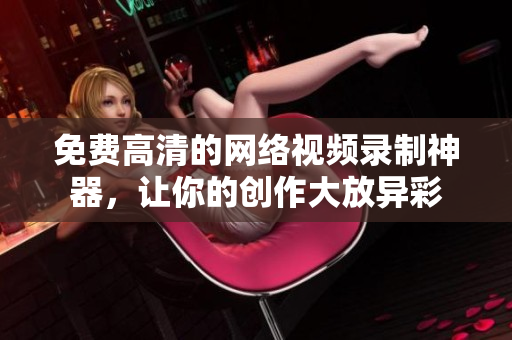 免费高清的网络视频录制神器，让你的创作大放异彩