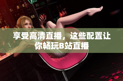 享受高清直播，这些配置让你畅玩B站直播