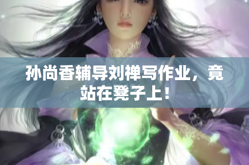 孙尚香辅导刘禅写作业，竟站在凳子上！