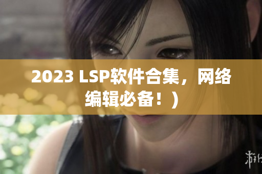 2023 LSP软件合集，网络编辑必备！)