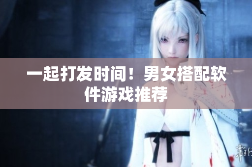 一起打发时间！男女搭配软件游戏推荐