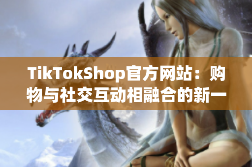 TikTokShop官方网站：购物与社交互动相融合的新一代软件体验