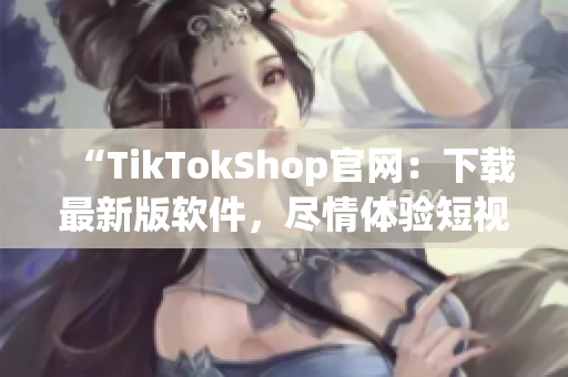 “TikTokShop官网：下载最新版软件，尽情体验短视频魅力！”