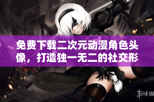 免费下载二次元动漫角色头像，打造独一无二的社交形象
