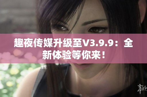 趣夜传媒升级至V3.9.9：全新体验等你来！