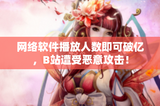 网络软件播放人数即可破亿，B站遭受恶意攻击！