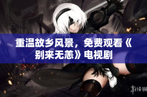 重温故乡风景，免费观看《别来无恙》电视剧