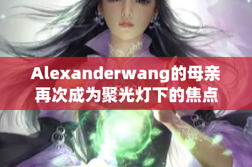 Alexanderwang的母亲再次成为聚光灯下的焦点