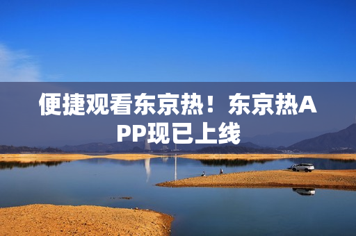 便捷观看东京热！东京热APP现已上线