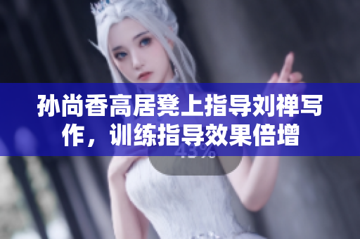 孙尚香高居凳上指导刘禅写作，训练指导效果倍增
