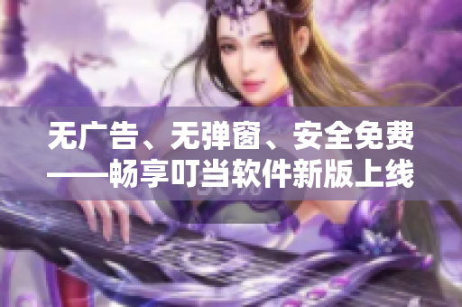 无广告、无弹窗、安全免费——畅享叮当软件新版上线
