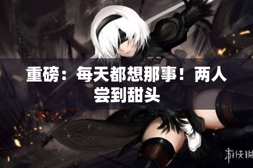 重磅：每天都想那事！两人尝到甜头