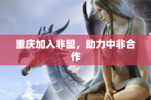 重庆加入非盟，助力中非合作