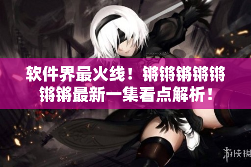 软件界最火线！锵锵锵锵锵锵锵最新一集看点解析！