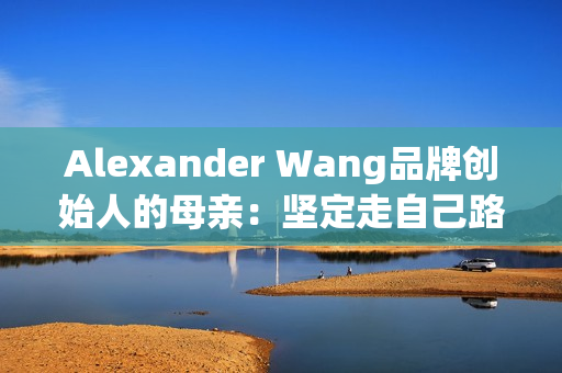 Alexander Wang品牌创始人的母亲：坚定走自己路线的人生故事