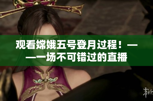 观看嫦娥五号登月过程！——一场不可错过的直播