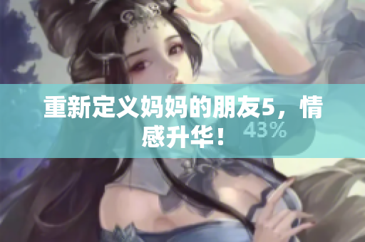 重新定义妈妈的朋友5，情感升华！