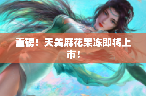 重磅！天美麻花果冻即将上市！