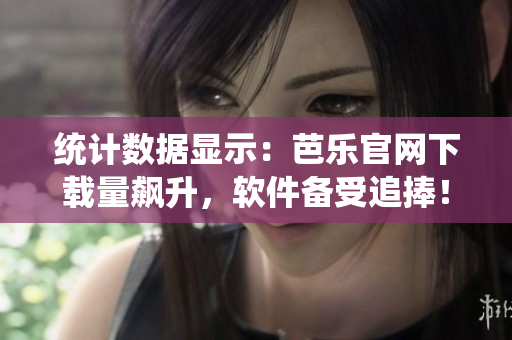 统计数据显示：芭乐官网下载量飙升，软件备受追捧！