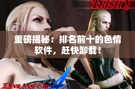 重磅揭秘：排名前十的色情软件，赶快卸载！